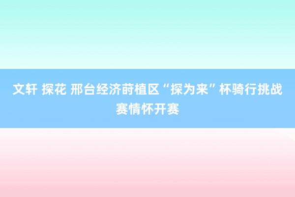 文轩 探花 邢台经济莳植区“探为来”杯骑行挑战赛情怀开赛