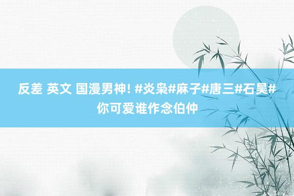 反差 英文 国漫男神! #炎枭#麻子#唐三#石昊#你可爱谁作念伯仲