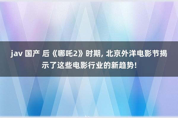 jav 国产 后《哪吒2》时期， 北京外洋电影节揭示了这些电影行业的新趋势!