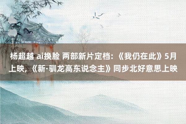 杨超越 ai换脸 两部新片定档: 《我仍在此》5月上映， 《新·驯龙高东说念主》同步北好意思上映